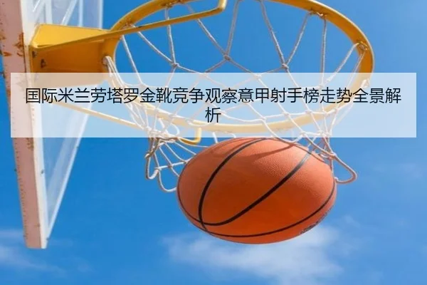 国际米兰劳塔罗金靴竞争观察意甲射手榜走势全景解析