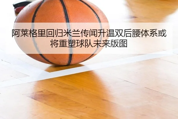 阿莱格里回归米兰传闻升温双后腰体系或将重塑球队未来版图