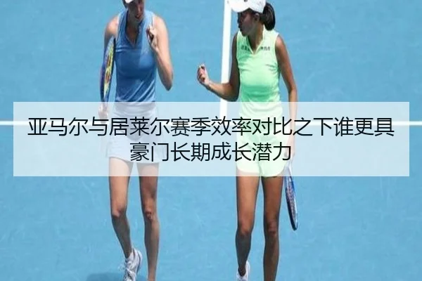 亚马尔与居莱尔赛季效率对比之下谁更具豪门长期成长潜力
