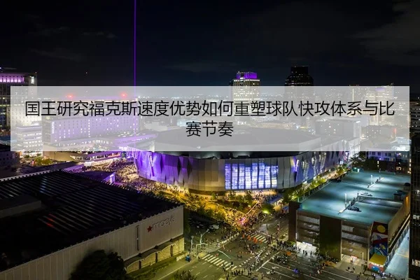 国王研究福克斯速度优势如何重塑球队快攻体系与比赛节奏