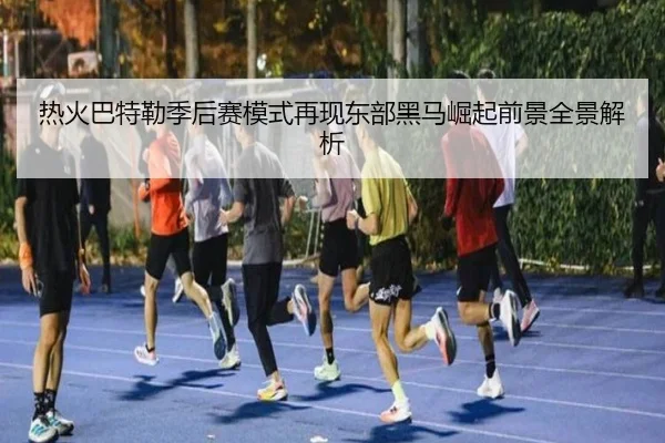 热火巴特勒季后赛模式再现东部黑马崛起前景全景解析