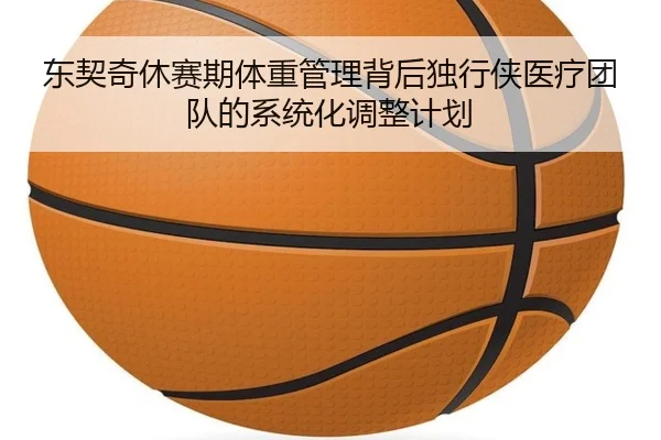 东契奇休赛期体重管理背后独行侠医疗团队的系统化调整计划