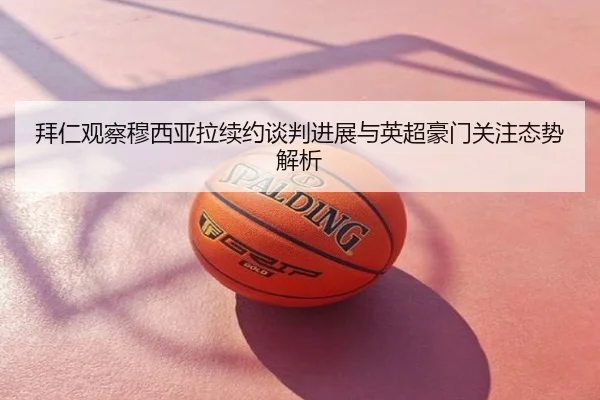 拜仁观察穆西亚拉续约谈判进展与英超豪门关注态势解析
