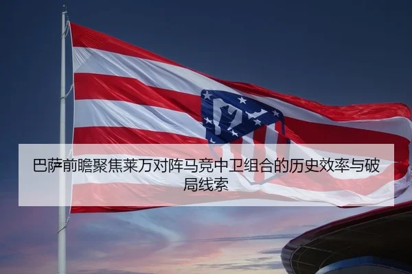 巴萨前瞻聚焦莱万对阵马竞中卫组合的历史效率与破局线索